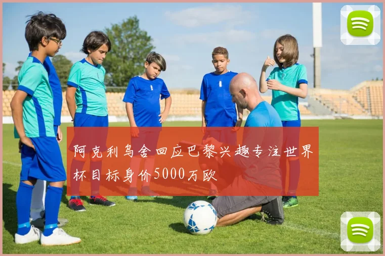 阿克利乌舍回应巴黎兴趣专注世界杯目标身价5000万欧