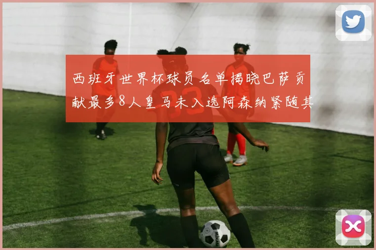 西班牙世界杯球员名单揭晓巴萨贡献最多8人皇马未入选阿森纳紧随其后3人并列第二
