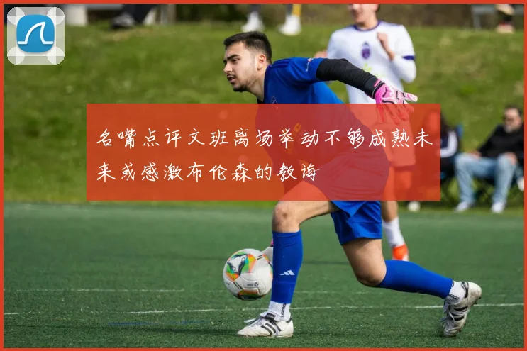 名嘴点评文班离场举动不够成熟未来或感激布伦森的教诲