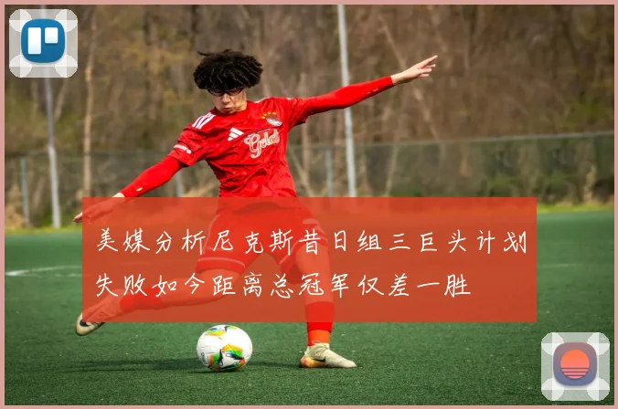 美媒分析尼克斯昔日组三巨头计划失败如今距离总冠军仅差一胜