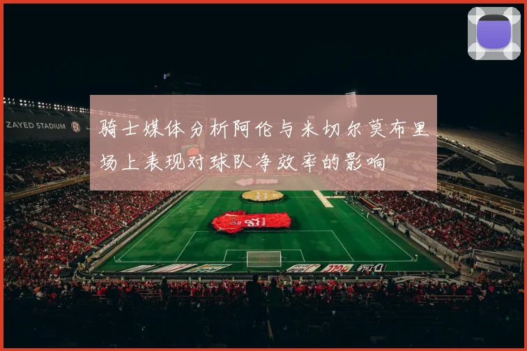 骑士媒体分析阿伦与米切尔莫布里场上表现对球队净效率的影响