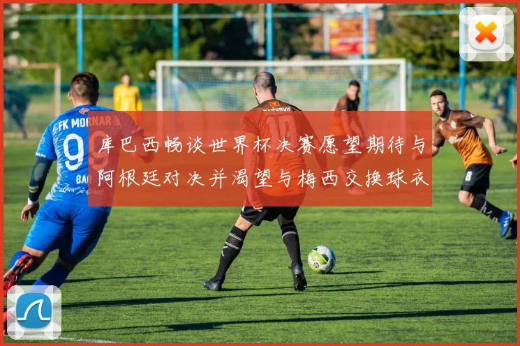 库巴西畅谈世界杯决赛愿望期待与阿根廷对决并渴望与梅西交换球衣