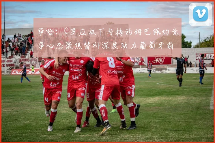 萨哈：C罗应放下与梅西姆巴佩的竞争心态聚焦替补深度助力葡萄牙前行
