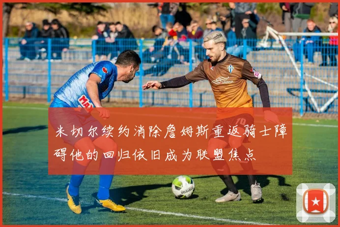 米切尔续约消除詹姆斯重返骑士障碍他的回归依旧成为联盟焦点