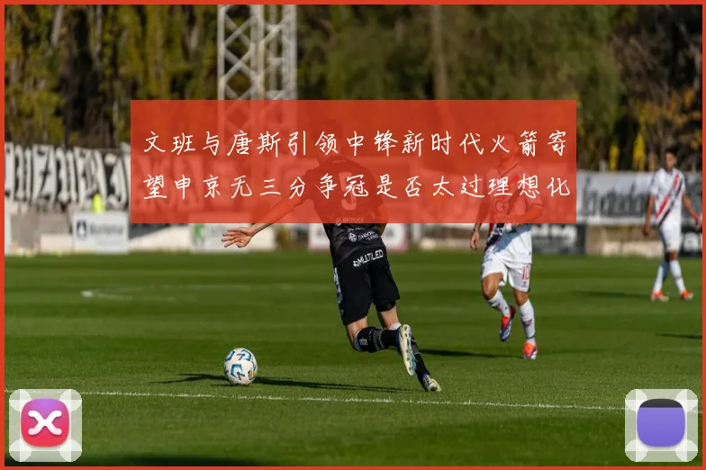 文班与唐斯引领中锋新时代火箭寄望申京无三分争冠是否太过理想化