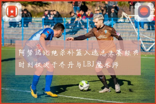 阿努诺比绝杀补篮入选总决赛经典时刻仅次于乔丹与LBJ魔术师