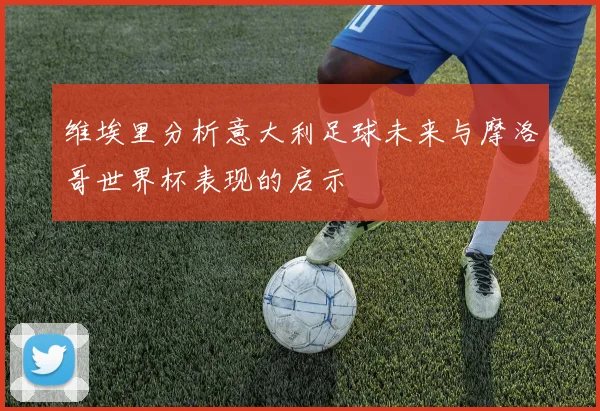 维埃里分析意大利足球未来与摩洛哥世界杯表现的启示
