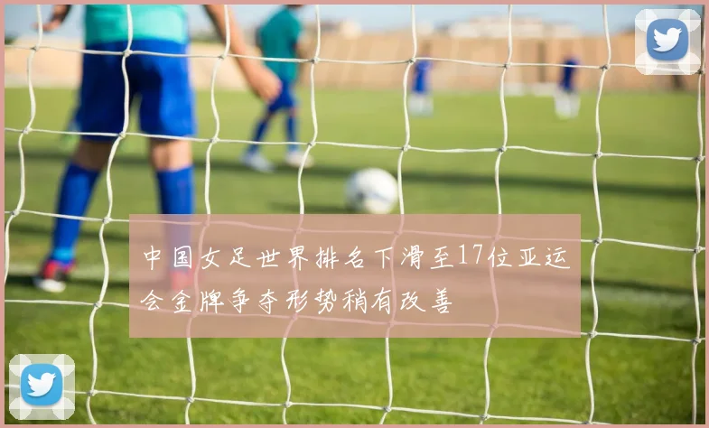 中国女足世界排名下滑至17位亚运会金牌争夺形势稍有改善