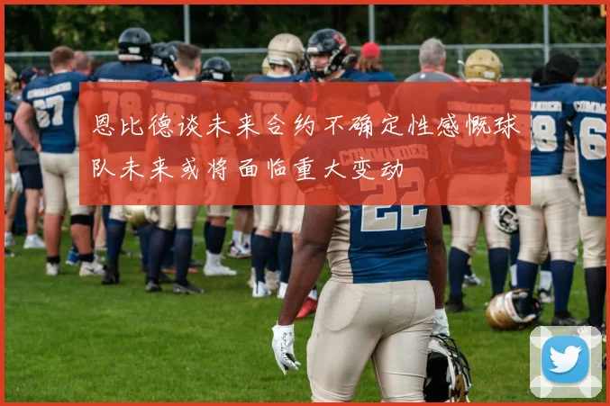 恩比德谈未来合约不确定性感慨球队未来或将面临重大变动
