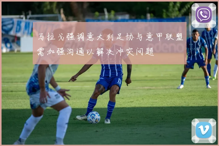 马拉戈强调意大利足协与意甲联盟需加强沟通以解决冲突问题